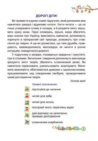 ДОРОГІ ДІТИ!
Ви тримаєте в руках новий підручник, який допоможе вам
навчитися швидко і вдумливо читати. Уміти читати — це не
лише утворювати слова зі складів, а й розуміти зміст, відчу­
вати красу мови. Герої оповідань, віршів, казок збагатять
ваші знання про Україну, важливість навчання, допоможуть
поринути в прекрасний світ природи, розкажуть про став­
лення до тварин. А ще ви дізнаєтеся, що таке дружба, прав­
дивість, взаємодопомога, милосердя, як чинити в різних
ситуаціях, поводитися в довкіллі.
У підручнику є загадки, пізнавальні завдання і прислів’я,
ігри зі словами. Запитання і завдання допоможуть вам краще
зрозуміти зміст творів, збагатять словниковий запас. Ви
навчитеся порівнювати, узагальнювати, аналізувати. Мати­
мете можливість обмінюватися думками з однокласниками,
працюватимете над створенням лепбуків, проводитимете
цікаві дослідження творів.
Успіхів вам!
Умовні позначення:
підготуйся до читання
читай для себе
читай для когось
послухай текст, переглянь відео
дай відповіді на запитання,
проведи дослідженням'
словникова скарбничка
 