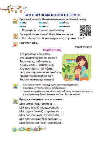 БЕЗ СІМ’Ї НЕМА ЩАСТЯ НА ЗЕМЛІ
Прочитай швидко. Вимовляй голосно виділений склад,
мама матуся матінка
неня ненька ненечка
• Поміркуй, як ще можна назвати маму.
Послухай пісню Наталії Май «Мамочко моя».
• Кого або що ти собі уявляв (уявляла), слухаючи пісню?
Прочитай вірш.
Леонід Пзлота
НАЙРІДНІША
Хто розкаже мені казку,
хто щедріший всіх на ласку?
Ти, матусю, наймиліша,
в цілім світі — найрідніша!
Хто нас ніжить і голубить,
пестить, гладить, ніжно любить,
пригортає до серденька?
Ти, моя найкраща ненько!
• Хто наймиліший і найрідніший для кожноїдитини?
• 3 яким почуттям потрібно читати вірш?
• Навчися виразно читати вірш (звертай увагу на розділові знаки
в кінці речень). Вивчи його напам’ять. Розкажи мамі.
Продовж ланцюжок слів за зразком.
Моя мама (яка?) лагідна, ...
Мій тато (який?) працьовитий, ...
Мій дідусь (який?) старенький, ...
Моя бабуся (яка?) турботлива, ...
Мій братик (який?) серйозний ...
Моя сестричка (яка?) маленька ...
 