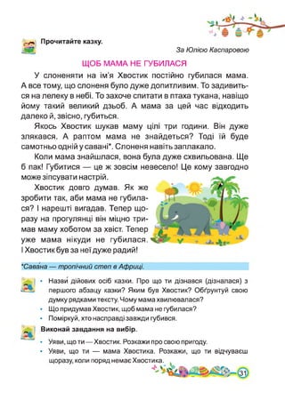 '«л Прочитайте казку.
За Юлією Каспаровою
ЩОБ МАМА НЕ ГУБИЛАСЯ
У слоненяти на ім’я Хвостик постійно губилася мама.
А все тому, що слоненя було дуже допитливим. То задивить­
ся на лелеку в небі. То захоче спитати в птаха тукана, навіщо
йому такий великий дзьоб. А мама за цей час відходить
далеко й, звісно, губиться.
Якось Хвостик шукав маму цілі три години. Він дуже
злякався. А раптом мама не знайдеться? Тоді їй буде
самотньо одній у савані*. Слоненя навіть заплакало.
Коли мама знайшлася, вона була дуже схвильована. Ще
б пак! Губитися — це ж зовсім невесело! Це кому завгодно
може зіпсувати настрій.
Хвостик довго думав. Як же
зробити так, аби мама не губила­
ся? І нарешті вигадав. Тепер що­
разу на прогулянці він міцно три­
мав маму хоботом за хвіст. Тепер
уже мама нікуди не губилася. у
І Хвостик був за неї дуже радий!
*Савана — тропічний степ в Африці.
Іі
• Назви дійових осіб казки. Про що ти дізнався (дізналася) з
першого абзацу казки? Яким був Хвостик? Обґрунтуй свою
думку рядками тексту. Чому мама хвилювалася?
• Що придумав Хвостик, щоб мама не губилася?
• Поміркуй, хто насправді завжди губився.
Виконай завдання на вибір.
• Уяви, що ти—Хвостик. Розкажи про свою пригоду.
• Уяви, що ти — мама Хвостика. Розкажи, що ти відчуваєш
щоразу, коли поряд немає Хвостика.
 