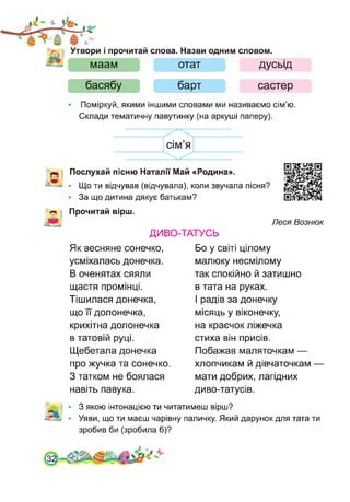Утвори і прочитай слова. Назви одним словом.
маам отат дусьід
басябу барт састер
• Поміркуй, якими іншими словами ми називаємо сім’ю.
Склади тематичну павутинку (на аркуші паперу).
Послухай пісню Наталії Май «Родина».
*—• • Що ти відчував (відчувала), коли звучала пісня?
• За що дитина дякує батькам?
~ Прочитай вірш.
ДИВО-ТАТУСЬ
Леся Вознюк
Як весняне сонечко,
усміхалась донечка.
В оченятах сяяли
щастя промінці.
Тішилася донечка,
що її долонечка,
крихітна долонечка
в татовій руці.
Щебетала донечка
про жучка та сонечко.
З татком не боялася
навіть павука.
Бо у світі цілому
малюку несмілому
так спокійно й затишно
в тата на руках.
І радів за донечку
місяць у віконечку,
на краєчок ліжечка
стиха він присів.
Побажав маляточкам —
хлопчикам й дівчаточкам
мати добрих, лагідних
диво-татусів.
З якою інтонацією ти читатимеш вірш?
Уяви, що ти маєш чарівну паличку. Який дарунок для тата ти
зробив би (зробила б)?
 