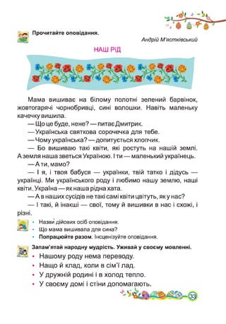 '«л Прочитайте оповідання.
Ж Андрій М’ястківський
НАШ РІД
Мама вишиває на білому полотні зелений барвінок,
жовтогарячі чорнобривці, сині волошки. Навіть маленьку
качечку вишила.
— Що це буде, нене? — питає Дмитрик.
—Українська святкова сорочечка для тебе.
— Чому українська?—допитується хлопчик.
— Бо вишиваю такі квіти, які ростуть на нашій землі.
А земля наша зветься Україною. І ти — маленький українець.
—Ати, мамо?
— І я, і твоя бабуся — українки, твій татко і дідусь —
українці. Ми українського роду і любимо нашу землю, наші
квіти. Україна—як наша рідна хата.
—А в наших сусідів не такі самі квіти цвітуть, яку нас?
— І такі, й інакші — свої, тому й вишивки в нас і схожі, і
різні.
• Назви дійових осіб оповідання.
• Що мама вишивала для сина?
• Попрацюйте разом. Інсценізуйте оповідання.
5 Запам’ятай народну мудрість. Уживай у своєму мовленні.
А
-з • Нашому роду нема переводу.
• Нащо й клад, коли в сім’ї лад.
• У дружній родині і в холод тепло.
• У своєму домі і стіни допомагають.
4 ґ **
 