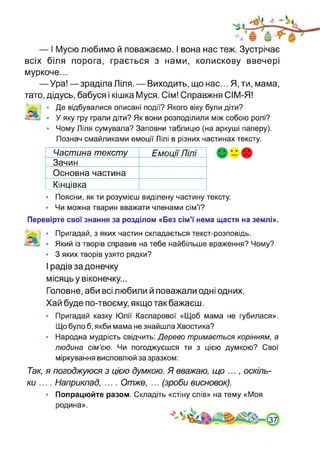 — I Мусю любимо й поважаємо. І вона нас теж. Зустрічає
всіх біля порога, грається з нами, колискову ввечері
муркоче...
—Ура!—зраділа Ліля. — Виходить, що нас... Я, ти, мама,
тато, дідусь, бабуся і кішка Муся. Сім! Справжня СІМ-Я!
-., • Де відбувалися описані події? Якого віку були діти?
• У яку гру грали діти? Як вони розподілили між собою ролі?
• Чому Ліля сумувала? Заповни таблицю (на аркуші паперу).
Познач смайликами емоції Лілі в різних частинах тексту.
Частина тексту Емоції Лілі
Зачин
Основна частина
Кінцівка
• Поясни, як ти розумієш виділену частину тексту.
• Чи можна тварин вважати членами сім’ї?
Перевірте свої знання за розділом «Без сім’ї нема щастя на землі».
і • Пригадай, з яких частин складається текст-розповідь.
В- • Який із творів справив на тебе найбільше враження? Чому?
• 3 яких творів узято рядки?
І радів за донечку
місяць у віконечку...
Головне, аби всі любили й поважали одні одних.
Хай буде по-твоєму, якщо так бажаєш.
• Пригадай казку Юлії Каспарової «Щоб мама не губилася».
Що було б, якби мама не знайшла Хвостика?
• Народна мудрість свідчить: Дерево тримається корінням, а
людина сім’єю. Чи погоджуєшся ти з цією думкою? Свої
міркування висловлюй за зразком:
Так, я погоджуюся з цією думкою. Я вважаю, що ..., оскіль­
ки .... Наприклад, .... Отже, ... (зроби висновок).
• Попрацюйте разом. Складіть «стіну слів» на тему «Моя
родина».
 