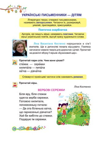 УКРАЇНСЬКІ ПИСЬМЕННИКИ — ДІТЯМ
Літературні твори, створені письменниками,
називають авторськими. Читаючи їх, розмірковуй,
уявляй, приглядайся, прислухайся.
Поетична скарбничка
Авторів, які пишуть вірші, називають поетами. Читаючи
вірші українських поетів, відчуй красу художнього слова.
Ліна Василівна Костенко народилася в сім’ї
вчителів. Ще в дитинстві почала віршувати. Поетеса
написала чимало творів для дорослих і дітей. Прочитай
на дозвіллі збірку її віршів «Бузиновий цар».
Прочитай пари слів. Чим вони цікаві?
стежки — сережки
хилитала — питала
хатка — дівчатка
Співзвучні прикінцеві частини слів називають римами.
Прочитай вірш.
ВЕРБОВІ
Біля яру, біля стежки
одягла верба сережки.
Головою хилитала,
потихесеньку питала:
— Де ота біленька хатка,
що гарнесенькі дівчатка?
Хай би вибігли до стежки
Подарую їм сережки.
Ліна Костенко
СЕРЕЖКИ
38
 