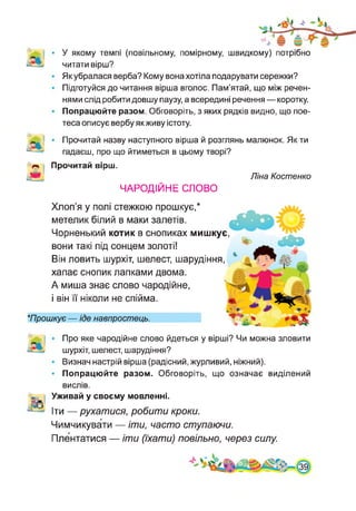 У якому темпі (повільному, помірному, швидкому) потрібно
читати вірш?
Як убралася верба? Кому вона хотіла подарувати сережки?
Підготуйся до читання вірша вголос. Пам’ятай, що між речен­
нями слід робити довшу паузу, а всередині речення — коротку.
Попрацюйте разом. Обговоріть, з яких рядків видно, що пое­
теса описує вербу якживу істоту.
А
А
Прочитай назву наступного вірша й розглянь малюнок. Як ти
гадаєш, про що йтиметься в цьому творі?
Прочитай вірш.
в] ЧАРОДІЙНЕ СЛОВО
Ліна Костенко
Хлоп’я у полі стежкою прошкує,*
метелик білий в маки залетів.
Чорненький котик в снопиках мишкує,
вони такі під сонцем золоті!
Він ловить шурхіт, шелест, шарудіння,
хапає снопик лапками двома.
А миша знає слово чародійне,
і він її ніколи не спійма.
*Прошкує — іде навпростець.
Про яке чародійне слово йдеться у вірші? Чи можна зловити
шурхіт, шелест, шарудіння?
Визнач настрій вірша (радісний, журливий, ніжний).
Попрацюйте разом. Обговоріть, що означає виділений
вислів.
«= і Уживай у своєму мовленні.
І©
- Іти — рухатися, робити кроки.
Чимчикувати — іти, часто ступаючи.
Плентатися — іти (їхати) повільно, через силу.
 