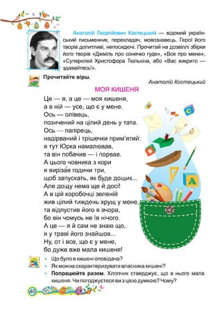 Анатолій Георгійович Костецький — відомий україн­
ський письменник, перекладач, мовознавець. Герої його
творів допитливі, непосидючі. Прочитай на дозвіллі збірки
його творів «Джміль про сонечко гуде», «Все про мене»,
«Суперклей Христофора Тюлькіна, або «Вас викрито —
здавайтесь!».
Прочитайте вірш.
Анатолій Костецький
МОЯ КИШЕНЯ
Це — я, а це — моя кишеня,
а в ній — усе, що є у мене.
Ось — олівець,
позичений на цілий день у тата.
Ось — папірець,
надірваний і трішечки прим’ятий:
я тут Юрка намалював,
та він побачив — і порвав.
А цього човника з кори
я вирізав години три,
щоб запускать, як буде дощик...
Але дощу нема ще й досі!
А в цій коробочці зеленій
жив цілий тиждень хрущ у мене,
та відпустив його я вчора,
бо він чомусь не їв нічого.
А це — я й сам не знаю що,
я у траві його знайшов...
Ну, от і все, що є у мене,
бо дуже вже мала кишеня!
• Що було в кишені оповідача?
• Як можна схарактеризувати власника кишені?
• Попрацюйте разом. Хлопчик стверджує, що в нього мала
кишеня. Чи погоджуєтеся ви з цією думкою? Чому?
[40
 