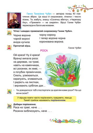 • • • •
Ганна Танасівна Чубач — авторка понад 40 пое­
тичних збірок. Це вірші й скоромовки, лічилки і тексти
пісень. Ти, мабуть, знаєш «Сонячну абетку», «Черепаху
Аху», «Прикмети — не секрети». Вірші Ганни Чубач
перекладено багатьма мовами.
Чітко і швидко промовляй скоромовку Ганни Чубач.
Чорна ворона
чорній вороні
вчора купила
чорну корону.
І тепер ворона чорна
коронована ворона.
А
Прочитай вірш.
Ганна Чубач
РОСА
Ой краса! Ну й краса!
Вранці випала роса:
на деревах, на траві,
навіть на камінчиках,
всі росинки, як живі, —
в голубих промінчиках.
Сяють, усміхаються,
скрапують, зливаються.
І радіють на листках,
і вкривають сріблом дах...
Чи доводилося тобі спостерігати за краплинками роси? На що
вони схожі?
У віршах поети часто порівнюють предмети, явища.
Такий прийом називають порівнянням.
Добери порівняння.
Роса на траві, наче ....
Росинки виблискують, наче ... .
 