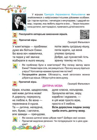 У віршах Григорія Аврамовича Фальковича ми
знайомимося з найрізноманітнішими дійовими особами.
Це і тарган-хуліган, і нечепури з нечупарами, і щедрий ко­
мар, і корова, яка любить ходити в кіно... Твори письмен­
ника дотепні, життєрадісні, привчають дітей мислити.
О Послухайте авторське виконання віршів.
Прочитай вірш.
Л' Гоигорій Фалькович
У комп’ютера — проблеми:
дуже він боїться Емми.
Бо вона хоч невеличка,
та гидка у неї звичка:
відбирати в нього мишку,
потім звать сусідську кішку,
потім ждати, що вона
уполює гризуна.
Добре, що пухнастий гість
зранку техніку не їсть.
Які проблеми були в комп’ютера? Яку погану звичку мала
Емма? Назви пари слів, які римуються. Про яку мишку йдеться
у вірші? Кого автор називає пухнастим гостем?
Попрацюйте разом. Обговоріть, який заголовок можна
дібрати до вірша. Обґрунтуйте свою думку.
Прочитай вірш.
Гоигорій Фалькович
ДИТЯЧА МОВА
Щира, кльова, щедрослова,
хай живе дитяча мова!
А дорослу, перерослу,
не люблю я, бо вона —
перелякана й нудна.
Та — дитяча, неледача,
хоч, буває, і заплаче,
дуже класна, кольорова.
Зрозуміла квітам, звіру,
кораблю і журавлю, —
я цій мові просто вірю,
просто я її люблю.
Всім дорослим людям знову
треба вчить дитячу мову.
але завжди — пречудова,
Які ознаки дитячої мови дібрав поет? Добери свої ознаки.
Прочитай виділене речення. Чи погоджуєшся ти з цією дум-
[4:
 