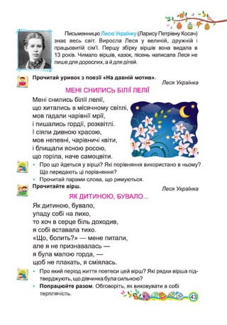 • • • •
Письменницю Лесю Українку (Ларису Петрівну Косач)
знає весь світ. Виросла Леся у великій, дружній і
працьовитій сім’ї. Першу збірку віршів вона видала в
13 років. Чимало віршів, казок, пісень написала Леся не
лише для дорослих, а й для дітей.
Прочитай уривок з поезії «На давній мотив».
МЕНІ СНИЛИСЬ БІЛІЇ ЛЕЛІЇ
Леся Українка
Мені снились білії лелії,
що хитались в місячному світлі
мов гадали чарівнії мрії,
і пишались гордії, розквітлі.
І сіяли дивною красою,
мов непевні, чарівничі квіти,
і блищали ясною росою,
що горіла, наче самоцвіти.
• Про що йдеться у вірші? Які порівняння використано в ньому?
Що передають ці порівняння?
• Прочитай парами слова, що римуються.
Прочитайте вірш.
ЯК ДИТИНОЮ, БУВАЛО...
Леся Українка
Як дитиною, бувало,
упаду собі на лихо,
то хоч в серце біль доходив,
я собі вставала тихо.
«Що, болить?» — мене питали,
але я не признавалась —
я була малою горда, —
щоб не плакать, я сміялась.
Про який період життя поетеси цей вірш? Які рядки вірша під­
тверджують, що дівчинка була сильною?
Попрацюйте разом. Обговоріть, як виховувати в собі
терплячість.
 
