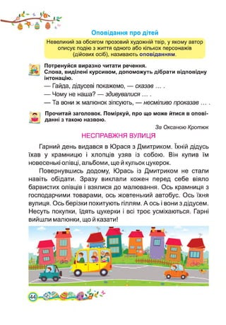 Оповідання про дітей
Невеликий за обсягом прозовий художній твір, у якому автор
описує подію з життя одного або кількох персонажів
(дійових осіб), називають оповіданням.
( Потренуйся виразно читати речення.
Слова, виділені курсивом, допоможуть дібрати відповідну
інтонацію.
— Гайда, дідусеві покажемо, — сказав ....
— Чому не наша? — здивувалися ....
— Та вони ж малюнок зіпсують, — несміливо проказав ... .
Прочитай заголовок. Поміркуй, про що може йтися в опові-
данні з такою назвою.
За Оксаною Кротюк
НЕСПРАВЖНЯ ВУЛИЦЯ
Гарний день видався в Юрася з Дмитриком. їхній дідусь
їхав у крамницю і хлопців узяв із собою. Він купив їм
новесенькі олівці, альбоми, ще й кульок цукерок.
Повернувшись додому, Юрась із Дмитриком не стали
навіть обідати. Зразу виклали кожен перед себе віяло
барвистих олівців і взялися до малювання. Ось крамниця з
господарчими товарами, ось жовтенький автобус. Ось їхня
вулиця. Ось берізки похитують гіллям. А ось і вони з дідусем.
Несуть покупки, їдять цукерки і всі троє усміхаються. Гарні
вийшли малюнки, що й казати!
[44
 