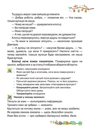 Та дідусь якраз і сам зайшов до кімнати.
— Добра робота, добра, — похвалив він. — Усе схоже,
тільки вулиця не наша.
—Чому не наша?—здивувалися хлопці.
— Бо папірців нема.
—Яких папірців?
—Атих, що ви по дорозі порозкидали, як цукерки їли.
Хлопці перезирнулись: жартує дідусь чи сердиться?
— Та вони ж малюнок зіпсують, — несміливо проказав
Дмитрик.
— А вулиці не зіпсують? — насупив брови дідусь. — Чи,
може, думаєте, що вони її прикрасять? Насіяли сміття —
тепер малюйте. Інакше вулиця буде несправжня, не наша
буде вулиця.
Хлопці наче язики поковтали. Позиркуючи один на
одного, вибралися з-за столу й побрели збирати обгортки.
IV
• Назвіть персонажів оповідання.
• Який настрій був у хлопчиків, коли вони повернулися з
крамниці?
• Як змінився їхній настрій після розмови з дідусем?
• Прочитай виділене речення. Поясни, як ти його розумієш.
• Чому оповідання має заголовок «Несправжня вулиця»?
• Попрацюйте разом. Запропонуйте свій заголовок.
Обґрунтуйте свою думку.
• Театралізуйте оповідання.
Уживай у своєму мовленні.
Тягнути за язик — випитувати інформацію.
Тримати язик за зубами — мовчати.
Крутиться на кінчику язика — знаю, але не можу згадати.
Як корова язиком злизала — щось безслідно зникло.
Язик без кісток — про надмірно балакучих людей, базік.
 