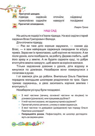 Прочитай швидко,
підвода садівник
прикопаємо саджати
ОТОЧИЛИ
навкруги
Прочитай оповідання.
саджанці
посаджені
Лаврін Гооха
НАШ САД
На шкільне подвір’я в’їхала підвода. На возі сиділи старий
садівник Влас Григорович і Володя.
Діти оточили підводу.
— Раз ви таке діло хороше задумали, — сказав дід
Влас, — я вам найкращих саджанців смородини та аґрусу
привіз. Зараз ми їх прикопаємо, щоб коріння не посохло. А ви
після уроків, коли пообідаєте, за роботу. Дерево любить, щоб
його зразу ж у землю. А як будете саджати кущі, то добре
втоптуйте землю навкруги, щоб земля за коріння взялася.
Тільки задзвонив дзвоник з уроків, діти відразу ж
кинулися по домівках. Незабаром вони повернулися з
лопатами в руках.
І от взялися діти до роботи. Вчителька Ольга Павлівна
порадила молодшим школярам розділитися по троє. Один
тримає саджанець, а двоє засипають коріння землею і
втоптують її.
Незабаром усі кущі були посаджені.
і • 3 якої частини (зачину, основної частини чи кінцівки) ти
дізнався (дізналася), ким працював дід Влас?
• У якій частині сказано, які саджанці привіз садівник?
• Прочитай уголос речення, у якому є назви саджанців.
• 3 якої частини ти довідався (довідалася) про пораду Ольги
Павлівни школярам?
• Попрацюйте разом. Пофантазуйте, як школярі доглядати­
муть за саджанцями.
 