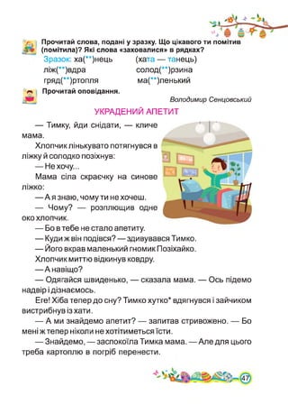 Прочитай слова, подані у зразку. Що цікавого ти помітив
(помітила)? Які слова «заховалися» в рядках?
Зразок: ха(**)нець (хата — танець)
ліж(**)вдра солод(**)рзина
гряд(**)ртопля ма(**)ленький
Прочитай оповідання.
Володимир Сенцовський
УКРАДЕНИЙ АПЕТИТ
— Тимку, йди снідати, — кличе
мама.
Хлопчик лінькувато потягнувся в
ліжку й солодко позіхнув:
— Не хочу...
Мама сіла скраєчку на синове
ліжко:
—А я знаю, чому ти не хочеш.
— Чому? — розплющив одне
око хлопчик.
— Бо в тебе не стало апетиту.
— Куди ж він подівся?—здивувався Тимко.
— Його вкрав маленький гномик Позіхайко.
Хлопчик миттю відкинув ковдру.
—А навіщо?
— Одягайся швиденько, — сказала мама. — Ось підемо
надвір і дізнаємось.
Еге! Хіба тепер до сну? Тимко хутко* вдягнувся і зайчиком
вистрибнув із хати.
— А ми знайдемо апетит? — запитав стривожено. — Бо
мені ж тепер ніколи не хотітиметься їсти.
— Знайдемо, — заспокоїла Тимка мама.—Але для цього
треба картоплю в погріб перенести.
 