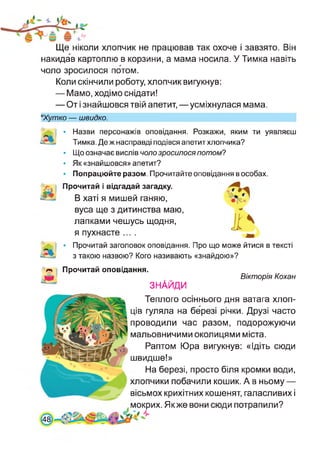 Ще ніколи хлопчик не працював так охоче і завзято. Він
накидав картоплю в корзини, а мама носила. У Тимка навіть
чоло зросилося потом.
Коли скінчили роботу, хлопчик вигукнув:
— Мамо, ходімо снідати!
— От і знайшовся твій апетит,—усміхнулася мама.
*Хутко — швидко.
• Назви персонажів оповідання. Розкажи, яким ти уявляєш
Тимка. Де ж насправді подівся апетит хлопчика?
• Що означає вислів чоло зросилося потом?
• Як «знайшовся» апетит?
• Попрацюйте разом. Прочитайте оповідання в особах.
Прочитай і відгадай загадку.
В хаті я мишей ганяю,
вуса ще з дитинства маю,
лапками чешусь щодня,
я пухнасте ....
• Прочитай заголовок оповідання. Про що може йтися в тексті
з такою назвою? Кого називають «знайдою»?
Прочитай оповідання.
ЗНАЙДИ
Вікторія Кохан
[48
Теплого осіннього дня ватага хлоп­
ців гуляла на березі річки. Друзі часто
проводили час разом, подорожуючи
мальовничими околицями міста.
Раптом Юра вигукнув: «Ідіть сюди
швидше!»
На березі, просто біля кромки води,
хлопчики побачили кошик. А в ньому —
вісьмох крихітних кошенят, галасливих і
мокрих. Якже вони сюди потрапили?
 
