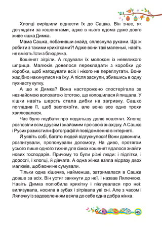 Хлопці вирішили віднести їх до Сашка. Він знає, як
доглядати за кошенятами, адже в нього вдома дуже довго
живе кішка Димка.
Мама Сашка, побачивши знайд, сплеснула руками. Що ж
робити з такими крихітками?! Адже вони такі маленькі, навіть
не вміють їсти з блюдечка.
Кошенят зігріли. А годували їх молоком із невеликого
шприца. Малюків довелося перекладати з коробки до
коробки, щоб нагодувати всіх і нікого не переплутати. Вони
жадібно накинулися на їжу. А після заснули, збившись в одну
пухнасту купку.
А що ж Димка? Вона насторожено спостерігала за
незнайомою волохатою істотою, що копошилася й пищала. У
кішки навіть шерсть стала дибки на загривку. Сашко
погладив її, щоб заспокоїти, але вона все одно трохи
хвилювалася.
Час було подбати про подальшу долю кошенят. Хлопці
розповіли всім друзям і знайомим про свою знахідку. А Сашко
і Русик розмістили фотографії й повідомлення в інтернеті.
Й уявіть собі, багато людей відгукнулося! Вони дзвонили,
розпитували, пропонували допомогу. На диво, протягом
усього лише одного тижня для сімох кошенят вдалося знайти
нових господарів. Причому то були різні люди: і підлітки, і
дорослі, і хлопці, й дівчата. А одна жінка взяла відразу двох
малюків, щоб вони не сумували.
Тільки одна кішечка, найменша, затрималася в Сашка
довше за всіх. Він устиг звикнути до неї. І назвав Лялечкою.
Навіть Димка полюбила крихітку і піклувалася про неї:
вилизувала, носила в зубах і зігрівала уві сні. Але з часом і
Лялечку із задоволенням взяла до себе одна добра жінка.
 