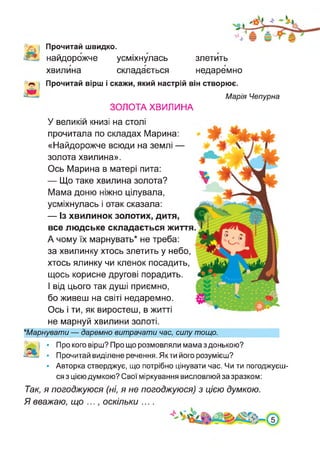 ■>. Прочитай швидко.
■А найдорожче усміхнулась
хвилина складається
злетить
недаремно
Прочитай вірш і скажи, який настрій він створює.
Марія Чепурна
ЗОЛОТА ХВИЛИНА
У великій книзі на столі
прочитала по складах Марина:
«Найдорожче всюди на землі —
золота хвилина».
Ось Марина в матері пита:
— Що таке хвилина золота?
Мама доню ніжно цілувала,
усміхнулась і отак сказала:
— Із хвилинок золотих, дитя,
все людське складається життя
А чому їх марнувать* не треба:
за хвилинку хтось злетить у небо,
хтось ялинку чи кленок посадить,
щось корисне другові порадить.
І від цього так душі приємно,
бо живеш на світі недаремно.
Ось і ти, як виростеш, в житті
не марнуй хвилини золоті.
★Марнувати — даремно витрачати час, силу тощо.
'дфі • Про кого вірш? Про що розмовляли мама з донькою?
03» • Прочитай виділене речення. Якти його розумієш?
• Авторка стверджує, що потрібно цінувати час. Чи ти погоджуєш­
ся з цією думкою? Свої міркування висловлюй за зразком:
Так, я погоджуюся (ні, я не погоджуюся) з цією думкою.
Я вважаю, що ..., оскільки ....
 