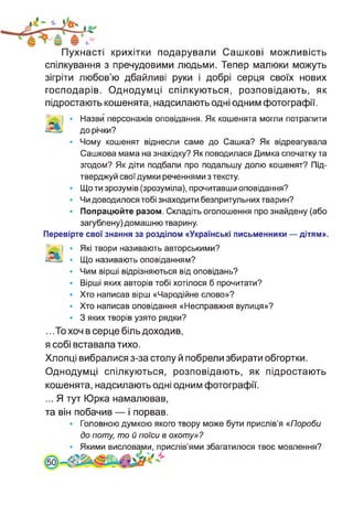 Пухнасті крихітки подарували Сашкові можливість
спілкування з пречудовими людьми. Тепер малюки можуть
зігріти любов’ю дбайливі руки і добрі серця своїх нових
господарів. Однодумці спілкуються, розповідають, як
підростають кошенята, надсилають одні одним фотографії.
Назви персонажів оповідання. Як кошенята могли потрапити
до річки?
Чому кошенят віднесли саме до Сашка? Як відреагувала
Сашкова мама на знахідку? Як поводилася Димка спочатку та
згодом? Як діти подбали про подальшу долю кошенят? Під­
тверджуй свої думки реченнями з тексту.
Що ти зрозумів (зрозуміла), прочитавши оповідання?
Чи доводилося тобі знаходити безпритульних тварин?
Попрацюйте разом. Складіть оголошення про знайдену (або
загублену) домашню тварину.
Перевірте свої знання за розділом «Українські письменники — дітям».
| • Які твори називають авторськими?
• Що називають оповіданням?
• Чим вірші відрізняються від оповідань?
• Вірші яких авторів тобі хотілося б прочитати?
• Хто написав вірш «Чародійне слово»?
• Хто написав оповідання «Несправжня вулиця»?
• 3 яких творів узято рядки?
.. .То хоч в серце біль доходив,
я собі вставала тихо.
Хлопці вибралися з-за столу й побрели збирати обгортки.
Однодумці спілкуються, розповідають, як підростають
кошенята, надсилають одні одним фотографії.
...Я тут Юрка намалював,
та він побачив — і порвав.
• Головною думкою якого твору може бути прислів’я «Пороби
до поту, то й поїси в охоту»?
• Якими висловами, прислів’ями збагатилося твоє мовлення?
 