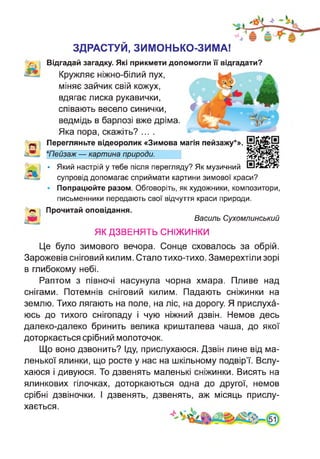 ЗДРАСТУЙ, ЗИМОНЬКО-ЗИМА!
Відгадай загадку. Які прикмети допомогли її відгадати?
Кружляє ніжно-білий пух,
міняє зайчик свій кожух,
вдягає лиска рукавички,
співають весело синички,
ведмідь в барлозі вже дріма.
Яка пора, скажіть? ....
Перегляньте відеоролик «Зимова магія пейзажу*».
*Пейзаж — картина природи.
• Який настрій у тебе після перегляду? Як музичний
супровід допомагає сприймати картини зимової краси?
Попрацюйте разом. Обговоріть, як художники, композитори,
письменники передають свої відчуття краси природи.
Прочитай оповідання.
Василь Сухомлинський
ЯК ДЗВЕНЯТЬ СНІЖИНКИ
Це було зимового вечора. Сонце сховалось за обрій.
Зарожевів сніговий килим. Стало тихо-тихо. Замерехтіли зорі
в глибокому небі.
Раптом з півночі насунула чорна хмара. Пливе над
снігами. Потемнів сніговий килим. Падають сніжинки на
землю. Тихо лягають на поле, на ліс, на дорогу. Я прислуха­
юсь до тихого снігопаду і чую ніжний дзвін. Немов десь
далеко-далеко бринить велика кришталева чаша, до якої
доторкається срібний молоточок.
Що воно дзвонить? Іду, прислухаюся. Дзвін лине від ма­
ленької ялинки, що росте у нас на шкільному подвір’ї. Вслу­
хаюся і дивуюся. То дзвенять маленькі сніжинки. Висять на
ялинкових гілочках, доторкаються одна до другої, немов
срібні дзвіночки. І дзвенять, дзвенять, аж місяць прислу­
хається.
 