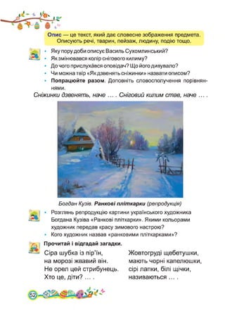 Опис — це текст, який дає словесне зображення предмета.
Описують речі, тварин, пейзаж, людину, подію тощо.
Яку пору доби описує Василь Сухомлинський?
Як змінювався колір снігового килиму?
До чого прислухався оповідач? Що його дивувало?
Чи можна твір «Як дзвенять сніжинки» назвати описом?
Попрацюйте разом. Доповніть словосполучення порівнян­
нями.
Сніжинки дзвенять, наче .... Сніговий килим став, наче ....
Богдан Кузів. Ранкові пліткарки (репродукція)
Розглянь репродукцію картини українського художника
Богдана Кузіва «Ранкові пліткарки». Якими кольорами
художник передав красу зимового настрою?
Кого художник назвав «ранковими пліткарками»?
> . Прочитай і відгадай загадки.
Сіра шубка із пір’їн,
на морозі жвавий він.
Не орел цей стрибунець.
Хто це, діти? ....
Жовтогруді щебетушки,
мають чорні капелюшки,
сірі лапки, білі щічки,
називаються ....
 