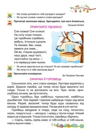 Які слова допомогли тобі відгадати загадки?
Як одним словом назвати слова-відгадки?
Прочитай заголовок вірша. Здогадайся, про кого йтиметься.
ПРИЛІТАЙТЕ ПІД ВІКНО
Гоицько Бойко
Сніг-сніжок! Сніг-сніжок!
На снігу сліди пташок.
Це горобчики стрибали,
мабуть, їстоньки шукали.
Та поживи, бач, нема,
замела усе зима...
Ой ви, пташки куцохвості,
наші друзі, наші гості,
прилітайте під вікно —
є в кормушці вам пшоно.
• Як автор звертається до пташок? Як він називає горобчиків?
• Які почуття в тебе викликав вірш?
Прочитайте оповідання.
За Петром Панчем
СИНИЧКА Й ГОРОБЕЦЬ
Скінчилося літо, ночі стали холодні. Ластівки відлетіли у
вирій. Зраділи горобці, що тепер легко буде захопити їхні
гнізда. Тільки їх не вистачало на всіх. Чую, галас, крик:
скубтись почали, аж пір’я летить.
Один горобець був найбільш горластий, найбільш
дзьобастий. Усіх переміг і захопив найкраще гніздо над моїм
вікном. Радий, веселий: тепер буде куди сховатись від
холоду. А надворі заходила зима. Почав уже й сніг летіти.
Горобець випурхне із гнізда, сяде на гілку, почистить
носик, покрутиться — холодно, і назад у тепле гніздо. Ніякий
мороз не страшний. Тільки їсти нічого, горобець і бурчить:
— Скрізь, скрізь, скрізь зима: ні тобі хлібця, ні тобі кашки,
навіть мушки нема...
 