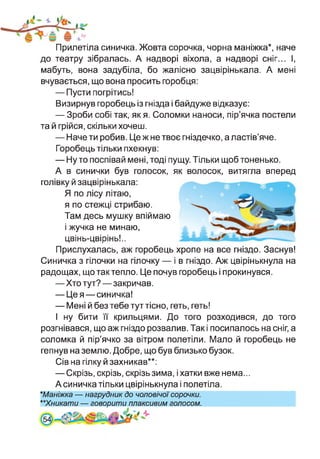 Прилетіла синичка. Жовта сорочка, чорна маніжка*, наче
до театру зібралась. А надворі віхола, а надворі сніг... І,
мабуть, вона задубіла, бо жалісно зацвірінькала. А мені
вчувається, що вона просить горобця:
— Пусти погрітись!
Визирнув горобець із гнізда і байдуже відказує:
— Зроби собі так, як я. Соломки наноси, пір’ячка постели
та й грійся, скільки хочеш.
— Наче ти робив. Це ж не твоє гніздечко, а ластів’яче.
Горобець тільки пхекнув:
— Ну то поспівай мені, тоді пущу. Тільки щоб тоненько.
А в синички був голосок, як волосок, витягла вперед
голівку й зацвірінькала:
Я по лісу літаю,
я по стежці стрибаю.
Там десь мушку впіймаю
і жучка не минаю,
цвінь-цвірінь!..
Прислухалась, аж горобець хропе на все гніздо. Заснув!
Синичка з гілочки на гілочку — і в гніздо. Аж цвірінькнула на
радощах, що так тепло. Це почув горобець і прокинувся.
—Хто тут?—закричав.
— Це я—синичка!
— Мені й без тебе тут тісно, геть, геть!
І ну бити її крильцями. До того розходився, до того
розгнівався, що аж гніздо розвалив. Так і посипалось на сніг, а
соломка й пір’ячко за вітром полетіли. Мало й горобець не
гепнув на землю. Добре, що був близько бузок.
Сів на гілку й захникав**:
— Скрізь, скрізь, скрізь зима, і хатки вже нема...
А синичка тільки цвірінькнула і полетіла.
★Маніжка — нагрудник до чоловічої сорочки.
**Хникати — говорити плаксивим голосом.
54]
 