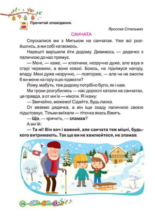 Прочитай оповідання.
САНЧАТА
Ярослав Стельмах
Спускалися ми з Митьком на санчатах. Уже всі розі­
йшлись, а ми собі катаємось.
Нарешті вирішили йти додому. Дивимось — дядечко з
паличкою до нас прямує.
— Мені, — каже, — хлопчики, незручно дуже, але взув я
старі черевики, а вони ковзкі. Боюсь, не піднімуся нагору,
впаду. Мені дуже незручно, — повторює, — але чи не змогли
б ви мене на гору оцю підвезти?
Йому, мабуть, теж додому потрібно було, як і нам.
Ми трохи розгубились — нас дорослі катали на санчатах,
це правда, а от ми їх—ніколи. Я і кажу:
— Звичайно, можемо! Сідайте, будь ласка.
От веземо дядечка, а він іще ззаду паличкою своєю
підштовхує. Тільки виїхали—тіточка якась біжить.
— Що, — кричить, —зламав?
А ми їй:
— Та ні! Він хоч і важкий, але санчата теж міцні, будь-
кого витримають. Так що ви не хвилюйтеся, не зламав.
561
 