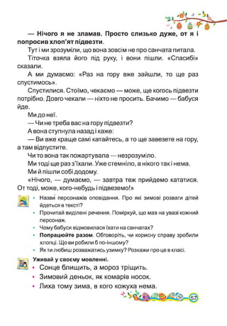 — Нічого я не зламав. Просто слизько дуже, от я і
попросив хлоп’ят підвезти.
Тут і ми зрозуміли, що вона зовсім не про санчата питала.
Тіточка взяла його під руку, і вони пішли. «Спасибі»
сказали.
А ми думаємо: «Раз на гору вже зайшли, то ще раз
спустимось».
Спустилися. Стоїмо, чекаємо — може, ще когось підвезти
потрібно. Довго чекали — ніхто не просить. Бачимо — бабуся
йде.
Ми до неї.
— Чи не треба вас на гору підвезти?
А вона ступнула назад і каже:
— Ви вже краще самі катайтесь, а то ще завезете на гору,
а там відпустите.
Чи то вона так пожартувала — незрозуміло.
Ми тоді ще раз з’їхали. Уже стемніло, а нікого так і нема.
Ми й пішли собі додому.
«Нічого, — думаємо, — завтра теж прийдемо кататися.
От тоді, може, кого-небудь і підвеземо!»
Назви персонажів оповідання. Про які зимові розваги дітей
йдеться в тексті?
Прочитай виділені речення. Поміркуй, що мав на увазі кожний
персонаж.
Чому бабуся відмовилася їхати на санчатах?
Попрацюйте разом. Обговоріть, чи корисну справу зробили
хлопці. Що ви робили б по-іншому?
Як ти любиш розважатись узимку? Розкажи про це в класі.
Уживай у своєму мовленні.
• Сонце блищить, а мороз тріщить.
• Зимовий деньок, як комарів носок.
Лиха тому зима, в кого кожуханема.
 