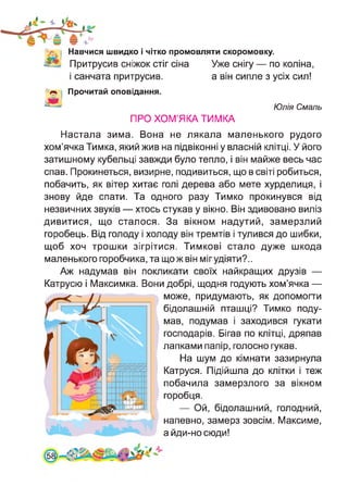 V. | Навчися швидко і чітко промовляти скоромовку.
Притрусив сніжок стіг сіна Уже снігу — по коліна,
і санчата притрусив. а він сипле з усіх сил!
Прочитай оповідання.
Юлія Смаль
ПРО ХОМ’ЯКА ТИМКА
Настала зима. Вона не лякала маленького рудого
хом’ячка Тимка, який жив на підвіконні у власній клітці. У його
затишному кубельці завжди було тепло, і він майже весь час
спав. Прокинеться, визирне, подивиться, що в світі робиться,
побачить, як вітер хитає голі дерева або мете хурделиця, і
знову йде спати. Та одного разу Тимко прокинувся від
незвичних звуків — хтось стукав у вікно. Він здивовано виліз
дивитися, що сталося. За вікном надутий, замерзлий
горобець. Від голоду і холоду він тремтів і тулився до шибки,
щоб хоч трошки зігрітися. Тимкові стало дуже шкода
маленького горобчика, та що ж він міг удіяти?..
Аж надумав він покликати своїх найкращих друзів —
Катрусю і Максимка. Вони добрі, щодня годують хом’ячка —
може, придумають, як допомогти
бідолашній пташці? Тимко поду­
мав, подумав і заходився гукати
господарів. Бігав по клітці, дряпав
лапками папір, голосно гукав.
На шум до кімнати зазирнула
Катруся. Підійшла до клітки і теж
побачила замерзлого за вікном
горобця.
— Ой, бідолашний, голодний,
напевно, замерз зовсім. Максиме,
айди-носюди!
581
 