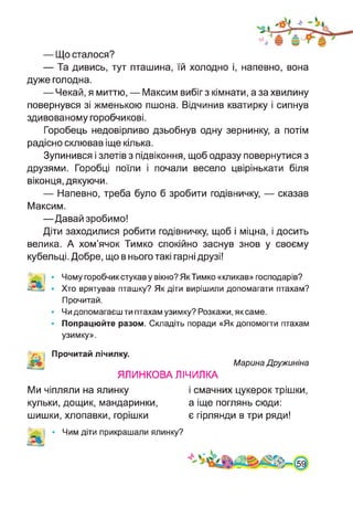— Що сталося?
— Та дивись, тут пташина, їй холодно і, напевно, вона
дуже голодна.
— Чекай, я миттю, — Максим вибіг з кімнати, а за хвилину
повернувся зі жменькою пшона. Відчинив кватирку і сипнув
здивованому горобчикові.
Горобець недовірливо дзьобнув одну зернинку, а потім
радісно склював іще кілька.
Зупинився і злетів з підвіконня, щоб одразу повернутися з
друзями. Горобці поїли і почали весело цвірінькати біля
віконця, дякуючи.
— Напевно, треба було б зробити годівничку, — сказав
Максим.
—Давай зробимо!
Діти заходилися робити годівничку, щоб і міцна, і досить
велика. А хом’ячок Тимко спокійно заснув знов у своєму
кубельці. Добре, що в нього такі гарні друзі!
Чому горобчик стукав у вікно? Як Тимко «кликав» господарів?
Хто врятував пташку? Як діти вирішили допомагати птахам?
Прочитай.
Чи допомагаєш ти птахам узимку? Розкажи, як саме.
Попрацюйте разом. Складіть поради «Як допомогти птахам
узимку».
Прочитай лічилку.
ЯЛИНКОВА ЛІЧИЛКА
Марина Дружиніна
Ми чіпляли на ялинку
кульки, дощик, мандаринки,
шишки, хлопавки, горішки
і смачних цукерок трішки,
а іще поглянь сюди:
є гірлянди в три ряди!
Чим діти прикрашали ялинку?
 