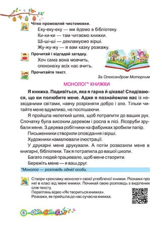 За Олександром Моторним
'V. Чітко промовляй чистомовки.
Еку-еку-еку — ми йдемо в бібліотеку.
Ки-ки-ки — там читаємо книжки.
Ші-ші-ші — декламуємо вірші.
Жу-жу-жу — я вам казку розкажу.
Прочитай і відгадай загадку.
Хоч сама вона мовчить,
споконвіку всіх нас вчить.
«г-» Прочитайте текст.
м
монолог* книжки
Я книжка. Подивіться,якая гарна й цікава! Сподіваю­
ся, що ви полюбите мене. Адже я познайомлю вас із не­
звіданими світами, навчу розрізняти добро і зло. Тільки чи­
тайте мене вдумливо, не поспішаючи.
Я пройшла нелегкий шлях, щоб потрапити до ваших рук.
Спочатку була високим деревом і росла в лісі. Лісоруби зру­
бали мене. З дерева робітники на фабриках зробили папір.
Письменники створили оповідання і вірші.
Художники намалювали ілюстрації.
У друкарні мене друкували. А потім розвозили мене в
книгарні, бібліотеки. Такя потрапила до вашої школи.
Багато людей працювало, щоб мене створити.
Бережіть мене—я ваш друг.
★Монолог — розповідь однієї особи.
Створи «рекламу-монолог» своєї улюбленої книжки. Розкажи про
неї в класі від імені книжки. Починай свою розповідь з виділених
слів тексту.
Переглянь відео «Яктвориться книжка».
Розкажи, як прийшла до нас сучасна книжка.
 
