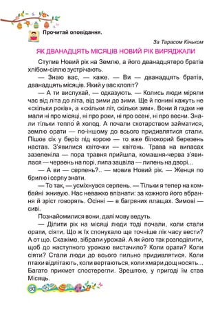 Прочитай оповідання.
За Тарасом Кіньком
ЯК ДВАНАДЦЯТЬ МІСЯЦІВ НОВИЙ РІК ВИРЯДЖАЛИ
Ступив Новий рік на Землю, а його дванадцятеро братів
хлібом-сіллю зустрічають.
— Знаю вас, — каже. — Ви — дванадцять братів,
дванадцять місяців. Який у вас клопіт?
— А ти вислухай, — одказують. — Колись люди міряли
час від літа до літа, від зими до зими. Ще й понині кажуть не
«скільки років», а «скільки літ, скільки зим». Вони й гадки не
мали ні про місяці, ні про роки, ні про осені, ні про весни. Зна­
ли тільки тепло' й холод. А почали скотарством займатися,
землю орати — по-іншому до всього придивлятися стали.
Пішов сік у беріз під корою — то вже білокорий березень
настав. З’явилися квіточки — квітень. Трава на випасах
зазеленіла — пора травня прийшла, комашня-черва з’яви­
лася— червень на порі, липа зацвіла—липень надворі...
— А ви — серпень?.. — мовив Новий рік. — Женця по
брилю і серпу знати.
— То так, — усміхнувся серпень. — Тільки я тепер на ком­
байні жнивую. Нас неважко впізнати: за кожного його вбран­
ня й зріст говорять. Осінні — в багряних плащах. Зимові —
сиві.
Познайомилися вони, далі мову ведуть.
— Ділити рік на місяці люди тоді почали, коли стали
орати, сіяти. Що ж їх спонукало ще точніше лік часу вести?
А от що. Скажімо, зібрали урожай. А як його так розподілити,
щоб до наступного урожаю вистачило? Коли орати? Коли
сіяти? Стали люди до всього пильно придивлятися. Коли
птахи відлітають, коли вертаються, коли хмари дощ носять...
Багато прикмет спостерегли. Зрештою, у пригоді їм став
Місяць.
60
 