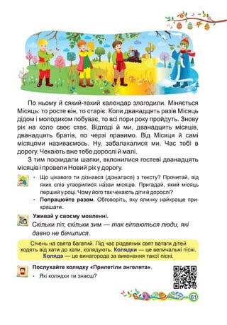 По ньому й сякий-такий календар злагодили. Міняється
Місяць: то росте він, то старіє. Коли дванадцять разів Місяць
дідом і молодиком побуває, то всі пори року пройдуть. Знову
рік на коло своє стає. Відтоді й ми, дванадцять місяців,
дванадцять братів, по черзі правимо. Від Місяця й самі
місяцями називаємось. Ну, забалакалися ми. Час тобі в
дорогу. Чекають вже тебе дорослі й малі.
З тим поскидали шапки, вклонилися гостеві дванадцять
місяців і провели Новий ріку дорогу.
'ч' | • Що цікавого ти дізнався (дізналася) з тексту? Прочитай, від
Ж' яких слів утворилися назви місяців. Пригадай, який місяць
перший у році. Чому його так чекають діти й дорослі?
• Попрацюйте разом. Обговоріть, яку ялинку найкраще при­
крашати.
Уживай у своєму мовленні.
•^5. Скільки літ, скільки зим — так вітаються люди, які
давно не бачилися.
Січень на свята багатий. Під час різдвяних свят ватаги дітей
ходять від хати до хати, колядують. Колядки — це величальні пісні.
Коляда — це винагорода за виконання такої пісні.
Послухайте колядку «Прилетіли ангелята».
• Які колядки ти знаєш?
 