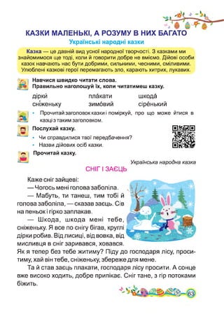 КАЗКИ МАЛЕНЬКІ, А РОЗУМУ В НИХ БАГАТО
Українські народні казки
Казка — це давній вид усної народної творчості. З казками ми
знайомимося ще тоді, коли й говорити добре не вміємо. Дійові особи
казок навчають нас бути добрими, сильними, чесними, сміливими.
Улюблені казкові герої перемагають зло, карають хитрих, лукавих.
Навчися швидко читати слова.
Правильно наголошуй їх, коли читатимеш казку.
діркй
сніженьку
плакати
зимовий
шкода
сіренький
• Прочитай заголовок казки і поміркуй, про що може йтися в
казці з таким заголовком.
Послухай казку.
• Чи справдилися твої передбачення?
• Назви дійових осіб казки.
Прочитай казку.
Українська народна казка
СНІГ І ЗАЄЦЬ
Каже сніг зайцеві:
— Чогось мені голова заболіла.
— Мабуть, ти танеш, тим тобі й
голова заболіла, — сказав заєць. Сів
на пеньок і гірко заплакав.
— Шкода, шкода мені тебе,
сніженьку. Я все по снігу бігав, круглі
дірки робив. Від лисиці, від вовка, від
мисливця в сніг заривався, ховався.
Як я тепер без тебе житиму? Піду до господаря лісу, проси­
тиму, хай він тебе, сніженьку, збереже для мене.
Та й став заєць плакати, господаря лісу просити. А сонце
вже високо ходить, добре припікає. Сніг тане, з гір потоками
біжить.
 
