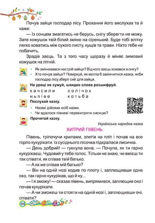 Почув зайця господар лісу. Прохання його вислухав та й
каже:
— Із сонцем змагатись не берусь, снігу зберегти не можу.
Зате кожушок твій білий зміню на сіренький. Буде тобі влітку
легко ховатись між сухого листу, кущів та трави. Ніхто тебе не
побачить.
Зрадів заєць. Та з того часу щоразу й міняє зимовий
кожушок на літній.
і
А
• Як змінювався настрій зайця? Від кого заєць ховався в снігу?
• Хто почув зайця? Поміркуй, як могла б закінчитися казка, якби
господар лісу зберіг снігдля зайця.
На уроці не сумуй, швидко слова розшифруй,
качсили солічок
ньпіве котьба
Послухай казку.
• Назви дійових осіб казки.
• Чи вдалося півневі перехитрити лисицю?
Прочитай казку.
Українська народна казка
ХИТРИЙ ПІВЕНЬ
Півень, тріпочучи крилами, злетів на пліт і почав на все
горло кукурікати. Із сусіднього лісочка підкралася лисичка.
— День добрий! — гукнула вона. — Почула, як ти гарно
кукурікаєш. Чудовий у тебе голос. Тільки не знаю, чи вмієш ти
так співати, як співав твій батько.
—Аякже співав мій батько?
— Він на одній нозі ходив по плоту і, заплющивши одне
око, так гарно кукурікав, що й ну...
— І я зможу! — сказав півень, випрямився, заплющив око і
почав кукурікати.
—А чи зможеш ти стояти на одній нозі і, заплющивши очі,
співати?
64]
 