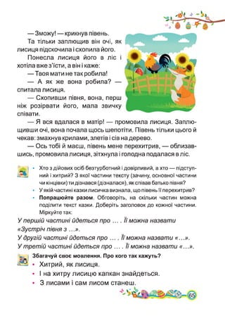 —Зможу! — крикнув півень.
Та тільки заплющив він очі, як
лисиця підскочила і схопила його.
Понесла лисиця його в ліс і
хотіла вже з’їсти, а він і каже:
—Твоя мати не так робила!
— А як же вона робила? —
спитала лисиця.
— Схопивши півня, вона, перш
ніж розірвати його, мала звичку
співати.
— Я вся вдалася в матір! — промовила лисиця. Заплю­
щивши очі, вона почала щось шепотіти. Півень тільки цього й
чекав: змахнув крилами, злетів і сів на дерево.
— Ось тобі й маєш, півень мене перехитрив, — облизав­
шись, промовила лисиця, зітхнула і голодна подалася в ліс.
'Ч£ І • Хто з дійових осіб безтурботний і довірливий, а хто — підступ-
дЗЬ ний і хитрий? З якої частини тексту (зачину, основної частини
чи кінцівки) ти дізнався (дізналася), як співав батько півня?
• У якій частині казки лисичка визнала, що півень її перехитрив?
• Попрацюйте разом. Обговоріть, на скільки частин можна
поділити текст казки. Доберіть заголовок до кожної частини.
Міркуйте так:
У першій частині йдеться про .... Її можна назвати
«Зустріч півня з ...».
У другій частині йдеться про .... її можна назвати «...».
У третій частині йдеться про .... її можна назвати «...».
< Збагачуй своє мовлення. Про кого так кажуть?
• Хитрий, як лисиця.
• І на хитру лисицю капкан знайдеться.
• 3 лисами і сам лисом станеш.
 