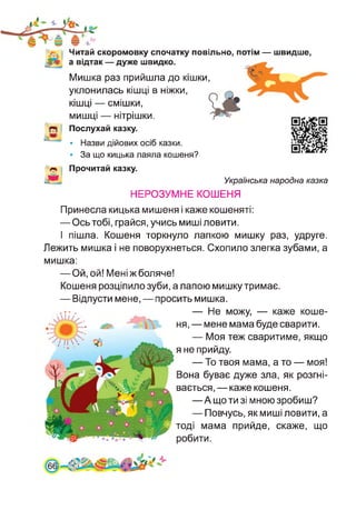 Читай скоромовку спочатку повільно, потім — швидше,
а відтак — дуже швидко.
Мишка раз прийшла до кішки,
Послухай казку.
уклонилась кішці в ніжки,
кішці — смішки,
мишці — нітрішки.
• Назви дійових осіб казки.
• За що кицька лаяла кошеня?
Прочитай казку.
Українська народна казка
НЕРОЗУМНЕ КОШЕНЯ
Принесла кицька мишеня і каже кошеняті:
— Ось тобі, грайся, учись миші ловити.
І пішла. Кошеня торкнуло лапкою мишку раз, удруге.
Лежить мишка і не поворухнеться. Схопило злегка зубами, а
мишка:
— Ой, ой! Мені ж боляче!
Кошеня розціпило зуби, а лапою мишку тримає.
— Відпусти мене, — просить мишка.
— Не можу, — каже коше­
ня, — мене мама буде сварити.
— Моя теж сваритиме, якщо
я не прийду.
— То твоя мама, а то — моя!
Вона буває дуже зла, як розгні­
вається, — каже кошеня.
—А що ти зі мною зробиш?
— Повчусь, як миші ловити, а
тоді мама прийде, скаже, що
робити.
 