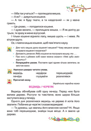 —Хіба такучаться? — пропищала мишка.
—А як?—дивується кошеня.
— А так: я буду тікати, а ти наздоганяй — як у квача
грають.
— Це цікаво, — погодилося кошеня.
— І дуже весело, — пропищала мишка. — Я як долічу до
трьох, ти зразу ж мене відпускай.
І тільки кошеня відняло лапу, мишка шусть — і нема. Як
вітром здуло.
Ох, і лаяла кицька кошеня, щоб пам’ятало науку.
Для чого кицька дала кошеняті мишеня? Чому мишеня запро­
понувало кошеняті погратися?
Доповніть речення: Якби кошеня не послухало мишку, то....
Про кого з дійових осіб казки можна сказати «Уміє зуби заго­
ворити»?
Попрацюйте разом. Поставте одні одним кілька запитань за
змістом казки.
ВЕДМІДЬ І ЧЕРВ’ЯК
і Навчися швидко читати слова.
ведмідь недаром перешкоджає
печера глузувати розлютився
і Прочитай казку.
А Українська народна казка
Ведмідь облюбував собі одну печеру. Перед нею було
велике дерево. Ростучи та товстіючи, воно щораз більше
заступало вхід у печеру.
Одного дня розлютився ведмідь на дерево й хотів його
звалити. Побачив це черв’як і сказав ведмедеві:
— Ти думаєш, що звалиш його власною силою? Ні. Якщо
воно тобі перешкоджає, знайди інше місце. А я звалю це
дерево.
 