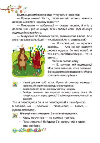 Ведмідь розсміявся та став глузувати з черв’яка:
— Краще мовчи! Як ти, такий малий, можеш звалити
дерево, що я його не можу звалити?
— Поживемо — побачимо! — сказав черв’як, й уліз у
дерево. Ще й рік не минув, як він звалив його. Тоді кликнув
ведмедя і сказав йому:
— Ти дужчий від багатьох звірів, звалиш коня й вола. Але
хто з нас двох сильніший—ти, великий, чи я, маленький?
— Я сильніший, — відповів
ведмідь. — Але не міг звалити
дерева відразу, бо тоді ослаб. А
так, як ти, валити цілий рік—то не
штука!..
Черв’як сказав йому:
— Е, крутиш, мій ведмедику!
Моя сила певніша, хоч і повільна.
Бо недаром каже прислів’я: «Мала
крапля і скелю руйнує».
Назви дійових осіб казки. Прочитай розмову ведмедя і
черв’яка. Як сприйняв ведмідь слова черв’яка?
Знайди в тексті зачин, основну частину і кінцівку.
Знайди речення, яке передає головну думку казки. Чи
погоджуєшся ти з цією думкою? Свої міркування висловлюй за
зразком:
Так, я погоджуюся (ні, я не погоджуюся) з цією думкою.
Я вважаю, що ..., оскільки .... Наприклад, .... Отже, ...
(зроби висновок).
Збагачуй своє мовлення. Запам’ятай прислів’я.
• Казку прочитав — на крилах політав.
• Поки ледачий байдики б’є, розумний з казок
знання бере.
.6
 