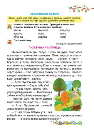 Казки народів Європи
Кожен народ має свої казки. Ознайомся з казками народів Європи.
Запам’ятовуй, які звірі бувають дійовими особами казок.
Навчися швидко читати слова. Пригадай назви казок,
у яких ці тварини були дійовими особами.
г г г
заєць лисичка ведмідь
ворона вовк лось
білочка сорока коза
Прочитай казку.
в.' Німецька народна казка
ПУХКЕНЬКИЙ МЛИНЕЦЬ
Жили-поживали три бабусі. Якось їм дуже захотілося
поласувати пухкеньким млинцем. Отож вирішили спекти.
Одна бабуся принесла яйце, друга — молоко, а третя —
борошно й олію. Господині швиденько замісили тісто й
поставили в розжарену пічку. Коли млинець став пухкеньким і
рум’яним, то несподівано потягнувся на пательні, звісився
через край і — втік! Бабусі від подиву аж оторопіли. Швидко-
швидко вузенькою стежиною млинець покотився до лісу.
Коли це назустріч—зайчик.
— Агов! Пухкенький, ану, стій! —
крикнув вухань. — Зараз тебе з’їм!
— Я від трьох бабусь утік, —
усміхнувся рум’яний. — То невже від
зайчика-побігайчика не наважуся?
І помчав далі. Не встиг далеко
відкотитися, аж назустріч — вовк:
— Агов! Пухкенький, зачекай!
Зараз тобою пообідаю!
— Я від трьох бабусь утік і від
побігайчика! — весело крутнувся навколо сіроманця манд­
рівник. —То невже вовка-зубаня злякаюся?
.А
 