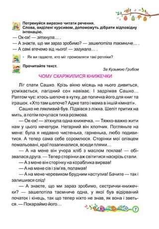 iV. Потренуйся виразно читати речення.
Слова, виділені курсивом, допоможуть дібрати відповідну
інтонацію.
— Ох-ох! — зітхнула... .
— А знаєте, що ми зараз зробимо? — зашепотіла таємниче....
— А самі втечемо від нього! — загукала....
Як ви гадаєте, хто міг промовляти такі репліки?
Прочитайте текст.
За Кузьмою Гоибом
ЧОМУ СКАРЖИЛИСЯ КНИЖЕЧКИ
Ліг спати Сашко. Крізь вікно місяць на нього дивиться,
усміхається, лагідний сон навіває. І задрімав Сашко...
Раптом чує: хтось шепоче в кутку, де поличка його для книг та
іграшок. «Хто там шепоче? Адже тато і мама в іншій кімнаті».
Сашко не лякливий був. Підвівся з ліжка. Шепіт притих на
мить, а потім почулася тиха розмова.
— Ох-ох! — зітхнула одна книжечка. — Тяжко-важко жити
нам у цього нечепури. Негарний він хлопчик. Погляньте на
мене: була я недавно чистенька, гарненька, любо подиви­
тися. А тепер сама себе соромлюся. Сторінки мої олівцем
помальовані, краї позагиналися, всюди плями...
— А на мене він учора хліб з маслом поклав! — обі­
звалася друга.—Тепер сторінки аж світитися наскрізь стали.
—Аз мене він сторінку на кораблика вирвав!
—А на мене сів і зім’яв, поламав!
—А на мене черевиком брудним наступив! Бачите—такі
залишився слід!
— А знаєте, що ми зараз зробимо, сестрички-книжеч-
ки? — зашепотіла таємниче одна, у якої був відірваний
початок і кінець, так що тепер ніхто не знав, як вона і зветь­
ся. — Покараймо його...
 