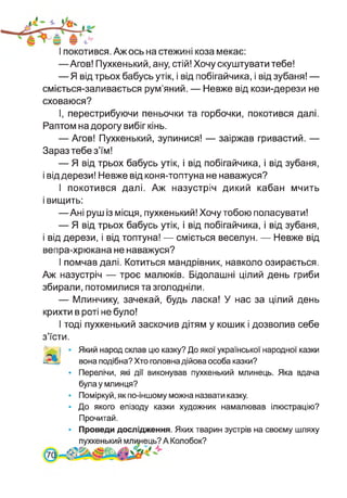 І покотився. Аж ось на стежині коза мекає:
—Агов! Пухкенький, ану, стій! Хочу скуштувати тебе!
— Я від трьох бабусь утік, і від побігайчика, і від зубаня! —
сміється-заливається рум’яний. — Невже від кози-дерези не
сховаюся?
І, перестрибуючи пеньочки та горбочки, покотився далі.
Раптом на дорогу вибіг кінь.
— Агов! Пухкенький, зупинися! — заіржав гривастий. —
Зараз тебе з’їм!
— Я від трьох бабусь утік, і від побігайчика, і від зубаня,
і від дерези! Невже від коня-топтуна не наважуся?
І покотився далі. Аж назустріч дикий кабан мчить
і вищить:
—Ані руш із місця, пухкенький! Хочу тобою поласувати!
— Я від трьох бабусь утік, і від побігайчика, і від зубаня,
і від дерези, і від топтуна! — сміється веселун. — Невже від
вепра-хрюкана не наважуся?
І помчав далі. Котиться мандрівник, навколо озирається.
Аж назустріч — троє малюків. Бідолашні цілий день гриби
збирали, потомилися та зголодніли.
— Млинчику, зачекай, будь ласка! У нас за цілий день
крихти в роті не було!
І тоді пухкенький заскочив дітям у кошик і дозволив себе
з’їсти.
Який народ склав цю казку? До якої української народної казки
вона подібна? Хто головна дійова особа казки?
• Перелічи, які дії виконував пухкенький млинець. Яка вдача
була у млинця?
• Поміркуй, як по-іншому можна назвати казку.
• До якого епізоду казки художник намалював ілюстрацію?
Прочитай.
Проведи дослідження. Яких тварин зустрів на своєму шляху
пухкенький млинець? А Колобок?
701
 
