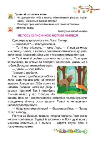'V. І Прочитай заголовок казки.
Л5*. • Чи доводилося тобі з кимось обмінюватися речами, іграш­
ками? Чи доцільно було це робити?
• Поміркуй, про що може йтися в казці з таким заголовком.
Прочитай казку.
гЯ*- Білоруська народна казка
ЯК ЛОСЬ ІЗ ЛИСИЧКОЮ НОГАМИ МІНЯВСЯ
Одного разу зустрілися в лісі Лось і Лисиця.
— Що нового?—запитує Лисиця.
— Та нічого втішного, — каже Лось. — Учора за мною
мисливець гнався, а я своїми довгими ногами все за кущі пе­
репинався. Ледве втік. Біда мені этакими ногами цибатими.
— Та й мені зі своїми короткими не солодко. То в траві
заплутаюся, то кігтями за папороть зачеплюся. Давай ми з
тобою, Лосю, ногами поміняємося.
—Давай!—зрадів Лось.
Так вони й зробили.
Наступного дня Лисиця побігла в
село, щоб півника собі на вечерю
вкрасти. Але де там! Хіба можна на
цибатих лосиних ногах під двері в
курник підлізти! Так і подибала
Лисиця назад у ліс голодна. Аж
бачить: Лось на її коротких лапах незграбно підстрибує, хоче
молоденьку гілочку осики дістати. Тільки ж не вдається
небораку дострибнути.
— Нащо я ногами мінявся? — бідкається Лось. — Помру
тепер з голоду.
Почула це Лисиця, зраділа, почала просити Лося знову
ногами помінятися. Відтоді й зосталися в Лося дужі ноги з
міцними копитами, а в Лисиці — короткі прудкі лапи з
гострими пазурами.
 