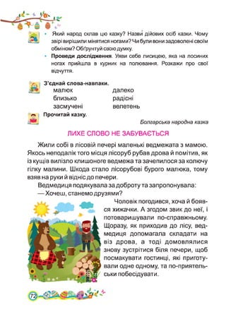 Який народ склав цю казку? Назви дійових осіб казки. Чому
звірі вирішили мінятися ногами? Чи були вони задоволені своїм
обміном? Обґрунтуй свою думку.
Проведи дослідження. Уяви себе лисицею, яка на лосиних
ногах прийшла в курник на полювання. Розкажи про свої
відчуття.
З’єднай слова-навпаки.
малюк
близько
А
засмучені
Прочитай казку.
далеко
радісні
велетень
Болгарська народна казка
ЛИХЕ СЛОВО НЕ ЗАБУВАЄТЬСЯ
Жили собі в лісовій печері маленькі ведмежата з мамою.
Якось неподалік того місця лісоруб рубав дрова й помітив, як
із кущів вилізло клишоноге ведмежа та зачепилося за колючу
гілку малини. Шкода стало лісорубові бурого малюка, тому
взяв на руки й відніс до печери.
Ведмедиця подякувала за доброту та запропонувала:
—Хочеш, станемо друзями?
Чоловік погодився, хоча й бояв­
ся хижачки. А згодом звик до неї, і
потоваришували по-справжньому.
Щоразу, як приходив до лісу, вед­
медиця допомагала складати на
віз дрова, а тоді домовлялися
знову зустрітися біля печери, щоб
посмакувати гостинці, які приготу­
вали одне одному, та по-приятель-
ськи побесідувати.
 