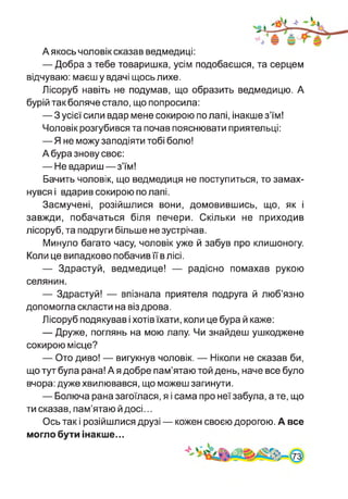 Аякось чоловік сказав ведмедиці:
— Добра з тебе товаришка, усім подобаєшся, та серцем
відчуваю: маєш у вдачі щось лихе.
Лісоруб навіть не подумав, що образить ведмедицю. А
бурій так боляче стало, що попросила:
— З усієї сили вдар мене сокирою по лапі, інакше з’їм!
Чоловік розгубився та почав пояснювати приятельці:
—Я не можу заподіяти тобі болю!
А бура знову своє:
— Не вдариш—з’їм!
Бачить чоловік, що ведмедиця не поступиться, то замах­
нувся і вдарив сокирою по лапі.
Засмучені, розійшлися вони, домовившись, що, як і
завжди, побачаться біля печери. Скільки не приходив
лісоруб, та подруги більше не зустрічав.
Минуло багато часу, чоловік уже й забув про клишоногу.
Коли це випадково побачив її в лісі.
— Здрастуй, ведмедице! — радісно помахав рукою
селянин.
— Здрастуй! — впізнала приятеля подруга й люб’язно
допомогла скласти на віз дрова.
Лісоруб подякував і хотів їхати, коли це бура й каже:
— Друже, поглянь на мою лапу. Чи знайдеш ушкоджене
сокирою місце?
— Ото диво! — вигукнув чоловік. — Ніколи не сказав би,
що тут була рана! А я добре пам’ятаю той день, наче все було
вчора: дуже хвилювався, що можеш загинути.
— Болюча рана загоїлася, я і сама про неї забула, а те, що
ти сказав, пам’ятаю й досі...
Ось так і розійшлися друзі — кожен своєю дорогою. А все
могло бути інакше...
 