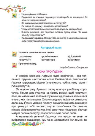 4^) * Назви дійових осіб казки.
• Прочитай, як описана перша зустріч лісоруба та ведмедиці. Як
вони потоваришували?
• За що ведмедиця образилася на лісоруба?
• Яку казці по-іншому називають ведмедицю?
• Чому ведмедиця більше не захотіла дружити з лісорубом?
• Знайди речення, яке передає головну думку казки. Чи може
воно бути прислів’ям?
• Попрацюйте разом. Поміркуйте, як могла б закінчитися казка,
якби лісоруб не образив ведмедицю.
Авторські казки
Навчися швидко читати слова,
сорочечка промінчиками відірваний
покрутити найчастіше викотився
Л« і
ж
Прочитай казку.
Марія Солтис-Смирнова
КАЗКА ПРО ҐУДЗИК
У малого хлопчика Артемка була сорочечка. Така теп­
ленька і зручна, що хлопчик носив її найчастіше. І мала вона
ґудзики на рукавах. Малюк їх не сильно любив, тому часто ті
ґудзики крутив.
От одного разу Артемко знову одягнув улюблену соро­
чечку. Тільки взяв ґудзика на лівому рукаві, щоб покрутити
його, як маленький зелений кружечок з дірочками залишився
у нього між пальчиками. Хлопчик від несподіванки розтиснув
долоньку. Ґудзик упав на підлогу. Та малюк за мить вже забув
про пригоду і побіг по свого смугастого м’ячика. Він зачепив
ніжкою відірваного ґудзика, і той закотився під диван. Увечері
матуся побачила згубу, роздягаючи сина перед сном.
А маленький зелений ґудзичок тим часом не знав, як
вибратися з-під дивана. Тим паче, що там було ТАК темно. Та
 