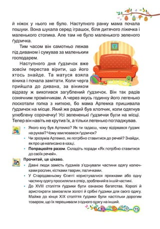 й ніжок у нього не було. Наступного ранку мама почала
пошуки. Вона шукала серед іграшок, біля дитячого ліжечка і
маленького столика. Але там не було маленького зеленого
ґудзичка.
Тим часом він самотньо лежав
під диваном і сумував за маленьким
господарем.
Наступного дня ґудзичок вже
зовсім перестав вірити, що його
хтось знайде. Та матуся взяла
віника і почала замітати. Коли черга
прийшла до дивана, за віником
відразу ж викотився загублений ґудзичок. Він так радів
сонячним промінчикам. А через якусь годинку його легенько
лоскотали голка з ниткою, бо мама Артемка пришивала
ґудзичок на місце. Який же радий був хлопчик, коли одягнув
улюблену сорочечку! Усі зелененькі ґудзички були на місці.
Тепер він навіть не крутив їх, а тільки легенько погладжував.
Якого віку був Артемко? Як ти гадаєш, чому відірвався ґудзик
на рукаві? Чому хвилювався ґудзичок?
Чи зрозумів Артемко, як потрібно ставитися до речей? Знайди,
як про це написано в казці.
Попрацюйте разом. Складіть поради «Як потрібно ставитися
до своїх речей».
Прочитай, це цікаво.
• Давні люди замість ґудзиків з’єднували частини одягу колюч­
ками рослин, кістками тварин, паличками.
• У Стародавньому Єгипті користувалися пряжками або одну
частину одягу просиляли в отвір, зроблений в іншій частині.
• До XVIII століття ґудзики були ознакою багатства. Королі й
аристократи замовляли золоті й срібні ґудзики для свого одягу.
Майже до кінця XIX століття ґудзики були настільки дорогим
товаром, що їх перешивали з одного одягу на інший.
 