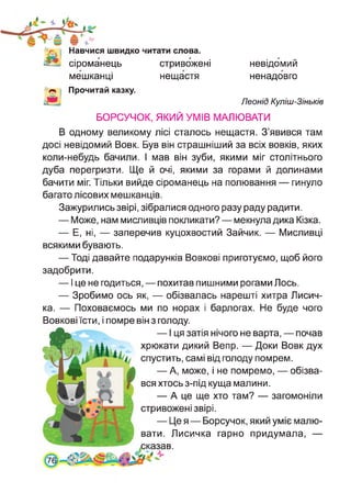Навчися швидко читати слова,
сіроманець стривожені
мешканці нещастя
невідомий
ненадовго
Леонід Куліш-Зіньків
Прочитай казку.
БОРСУЧОК, ЯКИЙ УМІВ МАЛЮВАТИ
В одному великому лісі сталось нещастя. З’явився там
досі невідомий Вовк. Був він страшніший за всіх вовків, яких
коли-небудь бачили. І мав він зуби, якими міг столітнього
дуба перегризти. Ще й очі, якими за горами й долинами
бачити міг. Тільки вийде сіроманець на полювання — гинуло
багато лісових мешканців.
Зажурились звірі, зібралися одного разу раду радити.
— Може, нам мисливців покликати? — мекнула дика Кізка.
— Е, ні, — заперечив куцохвостий Зайчик. — Мисливці
всякими бувають.
— Тоді давайте подарунків Вовкові приготуємо, щоб його
задобрити.
— І це не годиться, — похитав пишними рогами Лось.
— Зробимо ось як, — обізвалась нарешті хитра Лисич­
ка. — Поховаємось ми по норах і барлогах. Не буде чого
Вовкові їсти, і помре він з голоду.
— І ця затія нічого не варта, — почав
хрюкати дикий Вепр. — Доки Вовк дух
спустить, самі від голоду помрем.
— А, може, і не помремо, — обізва­
вся хтось з-під куща малини.
— А це ще хто там? — загомоніли
стривожені звірі.
— Це я — Борсучок, який уміє малю­
вати. Лисичка гарно придумала, —
сказав.
7
 