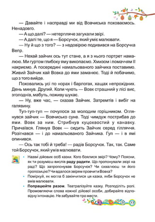 — Давайте і насправді ми від Вовчиська поховаємось.
Ненадовго.
—А що далі? — нетерпляче загукали звірі.
—А далі те, що я — Борсучок, який уміє малювати.
— Ну й що з того? — з недовірою подивився на Борсучка
Вепр.
— Нехай зайчик ось тут стане, а я з нього портрет нама­
люю. Ми гуртом глибоку яму викопаємо. Хмизом і ломаччям її
накриємо. А посередині намальованого зайчика поставимо.
Живий Зайчик хай Вовка до ями заманює. Тоді й побачимо,
що з того вийде.
Поховались усі по норах і барлогах, хащах непрохідних.
День минув. Другий. Коли чують — Вовк страшний у лісі виє,
зголоднів, мабуть, поживу шукає.
— Ну, вже час, — сказав Зайчик. Затремтів і вибіг на
галявину.
Туп-туп-туп — почулося за молодим горішником. Огля­
нувся зайчик — Вовчисько суне. Тоді чимдуж пострибав до
ями. Вовк за ним. Стрибнув куцохвостий у канавку.
Причаївся. Глянув Вовк — сидить Зайчик серед гілляччя.
Розігнався — і до намальованого Зайчика. Гуп — і в ямі
опинився.
— Ось так тобі й треба! — радів Борсучок. Так, так. Саме
той Борсучок, який умів малювати.
Назви дійових осіб казки. Кого боялися звірі? Чому? Поясни,
як ти розумієш вислів раду радити. Що пропонували звірі на
раді? Що запропонував Борсучок? Чи схвалюєш ти його
пропозицію? Чи вдалося звірям провчити Вовка?
Поміркуй, як могла б закінчитися ця казка, якби Борсучок не
вмів малювати.
Попрацюйте разом. Театралізуйте казку. Розподіліть ролі.
Промовляючи слова кожної дійової особи, добирайте відпо­
відну інтонацію. Не забувайте про жести.
 
