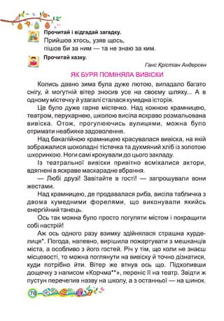 Прочитай і відгадай загадку.
Прийшов хтось, узяв щось,
пішов би за ним — та не знаю за ким.
Прочитай казку.
Ганс Крістіан Андерсен
ЯК БУРЯ ПОМІНЯЛА ВИВІСКИ
Колись давно зима була дуже лютою, випадало багато
снігу, й могутній вітер зносив усе на своєму шляху... А в
одному містечку й узагалі сталася кумедна історія.
Це було дуже гарне містечко. Над кожною крамницею,
театром, перукарнею, школою висіла яскраво розмальована
вивіска. Отож, прогулюючись вулицями, можна було
отримати неабияке задоволення.
Над бакалійною крамницею красувалася вивіска, на якій
зображалися шоколадні тістечка та духмяний хліб із золотою
шкоринкою. Ноги самі крокували до цього закладу.
Із театральної вивіски привітно всміхалися актори,
вдягнені в яскраве маскарадне вбрання.
— Любі друзі! Завітайте в гості! — запрошували вони
жестами.
Над крамницею, де продавалася риба, висіла табличка з
двома кумедними форелями, що виконували якийсь
енергійний танець.
Ось так можна було просто погуляти містом і покращити
собі настрій!
Аж ось одного разу взимку здійнялася страшна хурде­
лиця*. Погода, напевно, вирішила пожартувати з мешканців
міста, а особливо з його гостей. Річ у тім, що коли не знаєш
місцевості, то можна поглянути на вивіску й точно дізнатися,
куди потрібно йти. Вітер же втнув ось що. Підхопивши
дощечку з написом «Корчма**», переніс її на театр. Звідти ж
пустун перечепив назву на школу, а з останньої — на шинок.
 