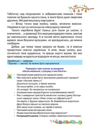 Табличку над перукарнею із зображенням ножиців і леза
повісив на будинок одного пана, в якого була дуже сварлива
дружина. Місцеві мешканці жартували:
— Вітер точно мав якийсь намір, міняючи вивіски.
Недарма ж пустун натякнув на гнівну вдачу панянки!
Такого наробила буря! Уранці діти йшли до школи, а
опинилися... у крамниці! Хто вирішив відвідати театр, завітав
до навчального закладу. А в гостей міста відпочинок точно
вдався: вони блукали вулицями, не здогадуючись, де можна
пообідати.
Добре, що тепер таких завірюх не буває, та й вивіски
прикріплені значно надійніше. А втім, якщо колись роз­
почнеться така хурделиця, то краще сидіти вдома. Бо все
одно навряд чи вдасться відвідати те місце, яке хотілося.
★Хурделиця — завірюха.
★★Корчма — заклад, де можна було харчуватися.
Перевірте свої знання за розділом
«Казки маленькі, а розуму в них багато».
^..:і • Пригадай назви українських народних казок.
• Яке прислів’я може бути заголовком української народної
казки «Хитрий півень»?
Дивиться лисицею, а думає вовком.
На язиці медок, а на серці льодок.
Не хитруй, бо натрапиш на хитрішого.
• 3 казками яких народів Європи ти ознайомився(-лася)?
• Яке з наведених прислів’їв висвітлює головну думку болгар­
ської народної казки «Лихе слово не забувається»?
Не варто з другом сваритися, бо доведеться миритися.
Друг-боягуз гірший за лютого ворога.
Впік мене тим словом, не треба й вогню.
• Пригадай назви авторських казок.
• Якими прислів’ями збагатилося твоє мовлення?
• Попрацюйте разом. Створіть лепбук «Завітала в гості казка».
 