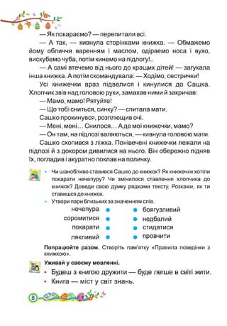 —Як покараємо? — перепитали всі.
— А так, — кивнула сторінками книжка. — Обмажемо
йому обличчя варенням і маслом, одірвемо носа і вухо,
вискубемо чуба, потім кинемо на підлогу!..
— А самі втечемо від нього до кращих дітей! — загукала
інша книжка. А потім скомандувала:—Ходімо, сестрички!
Усі книжечки враз підвелися і кинулися до Сашка.
Хлопчик звів над головою руки, замахав ними й закричав:
— Мамо, мамо! Рятуйте!
— Що тобі сниться, синку?—спитала мати.
Сашко прокинувся, розплющив очі.
— Мені, мені... Снилося... А де мої книжечки, мамо?
— Он там, на підлозі валяються, — кивнула головою мати.
Сашко схопився з ліжка. Понівечені книжечки лежали на
підлозі й з докором дивилися на нього. Він обережно підняв
їх, погладив і акуратно поклав на поличку.
Чи шанобливо ставився Сашко до книжок? Як книжечки хотіли
покарати нечепуру? Чи змінилося ставлення хлопчика до
книжок? Доведи свою думку рядками тексту. Розкажи, як ти
ставишся до книжок.
Утвори пари близьких за значенням слів.
нечепура • • боягузливий
соромитися • • недбалий
покарати • • стидатися
лякливий • • провчити
Попрацюйте разом. Створіть пам’ятку «Правила поведінки з
книжкою».
Уживай у своєму мовленні.
• Будеш з книгою дружити — буде легше в світі жити.
• Книга — міст у світ знань.
8
 